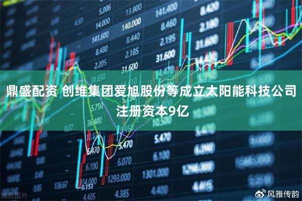 鼎盛配资 创维集团爱旭股份等成立太阳能科技公司 注册资本9亿