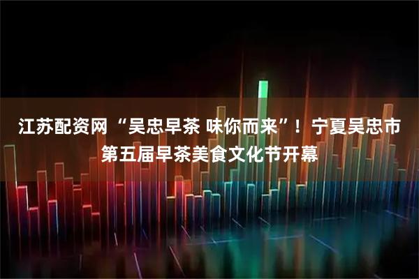 江苏配资网 “吴忠早茶 味你而来”！宁夏吴忠市第五届早茶美食文化节开幕