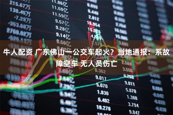 牛人配资 广东佛山一公交车起火？当地通报：系故障空车 无人员伤亡