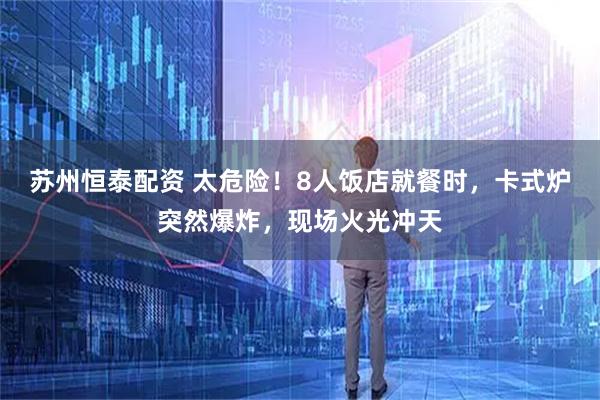 苏州恒泰配资 太危险！8人饭店就餐时，卡式炉突然爆炸，现场火光冲天