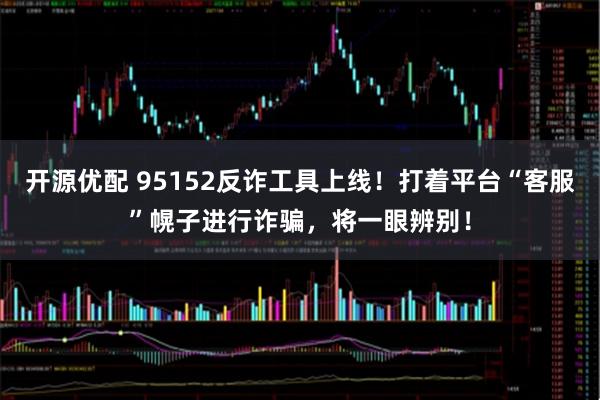 开源优配 95152反诈工具上线！打着平台“客服”幌子进行诈骗，将一眼辨别！