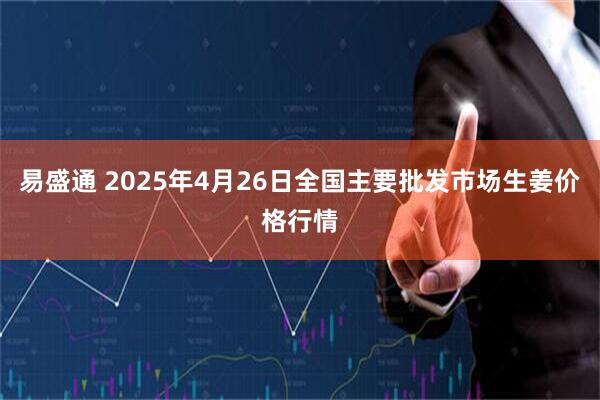 易盛通 2025年4月26日全国主要批发市场生姜价格行情