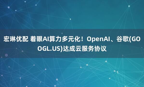 宏琳优配 着眼AI算力多元化!OpenAI、谷歌(GOOGL.US)达成云服务协议