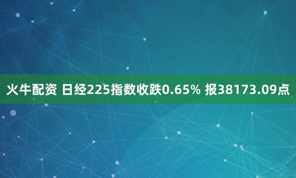 火牛配资 日经225指数收跌0.65% 报38173.09点
