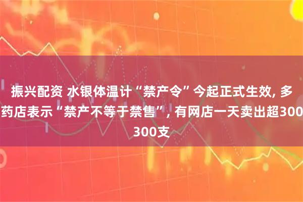 振兴配资 水银体温计“禁产令”今起正式生效, 多家药店表示“禁产不等于禁售”, 有网店一天卖出超300支