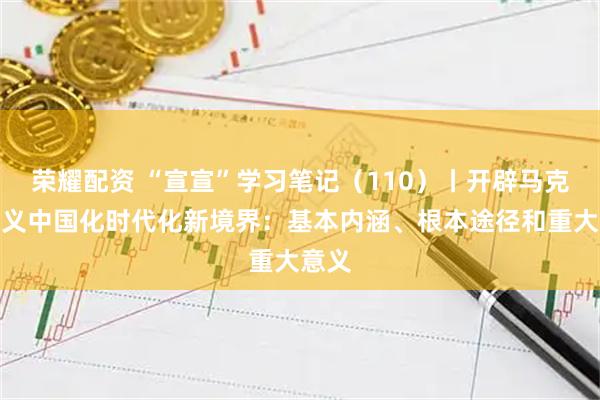 荣耀配资 “宣宣”学习笔记(110)丨开辟马克思主义中国化时代化新境界:基本内涵、根本途径和重大意义