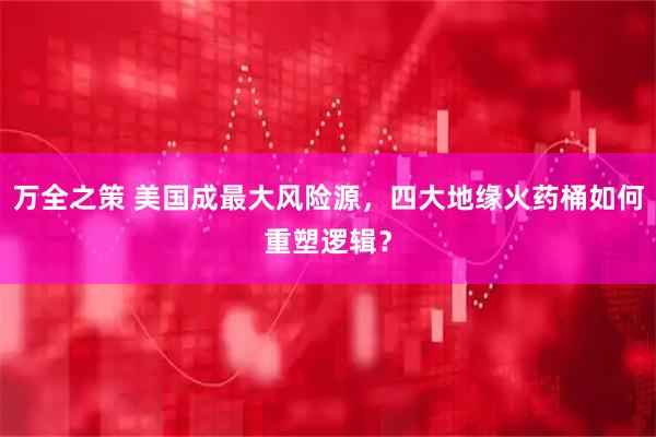 万全之策 美国成最大风险源,四大地缘火药桶如何重塑逻辑?