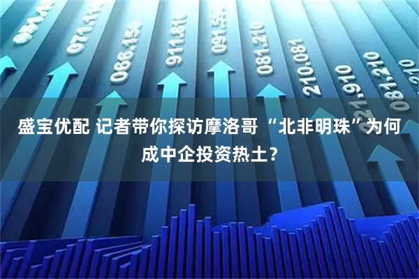 盛宝优配 记者带你探访摩洛哥 “北非明珠”为何成中企投资热土？