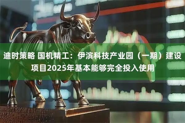 迪时策略 国机精工：伊滨科技产业园（一期）建设项目2025年基本能够完全投入使用