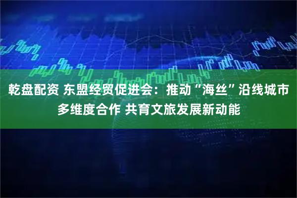 乾盘配资 东盟经贸促进会:推动“海丝”沿线城市多维度合作 共育文旅发展新动能
