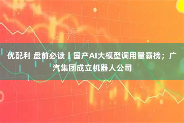 优配利 盘前必读丨国产AI大模型调用量霸榜；广汽集团成立机器人公司